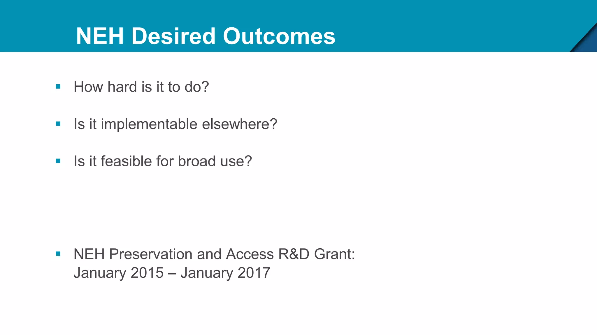 NEH Desired Outcomes
 How hard is it to do?
 Is it implementable elsewhere?
 Is it feasible for broad use?
 NEH Preservation and Access R&D Grant:
January 2015 – January 2017
 