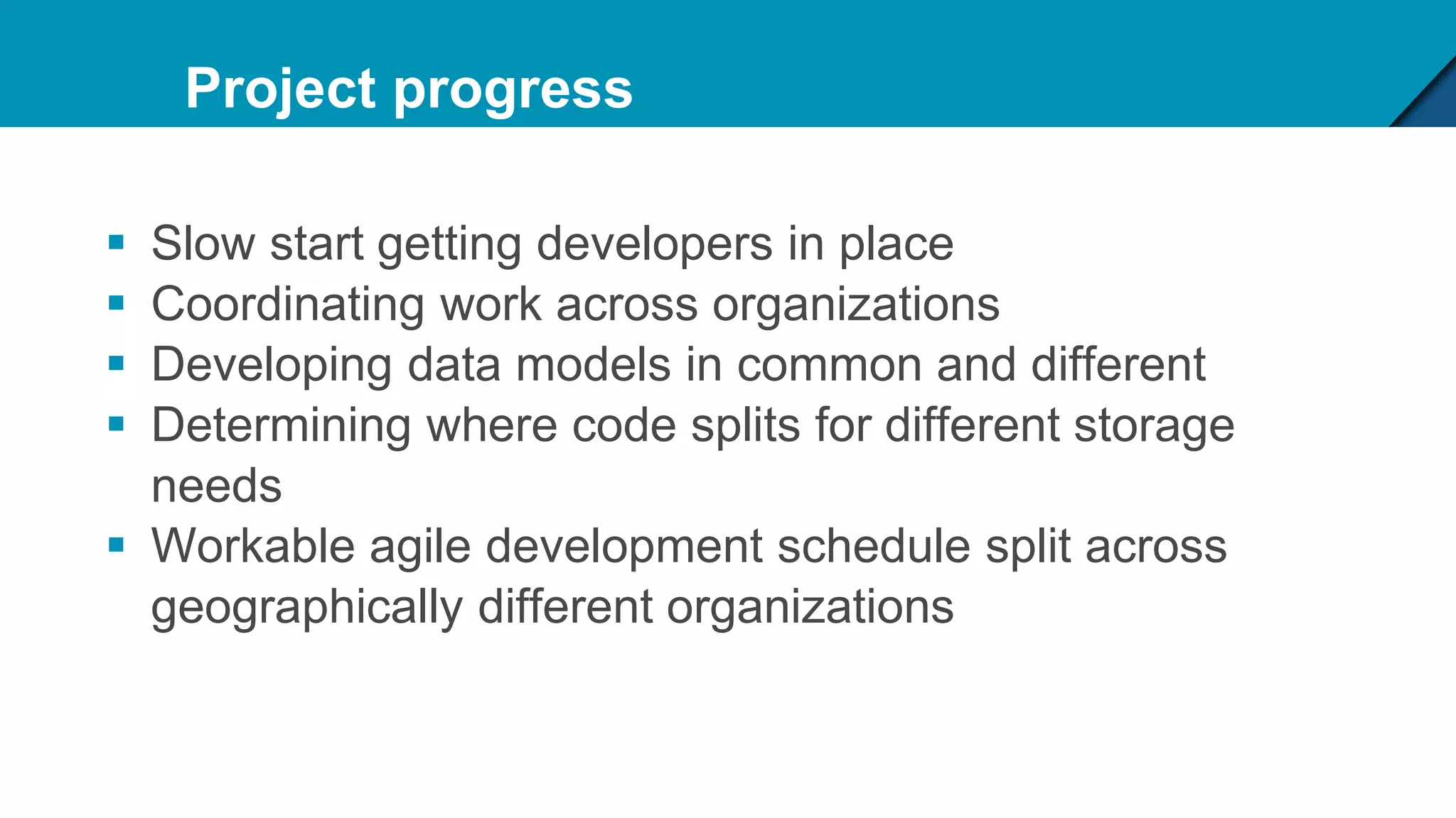 Project progress
 Slow start getting developers in place
 Coordinating work across organizations
 Developing data models in common and different
 Determining where code splits for different storage
needs
 Workable agile development schedule split across
geographically different organizations
 