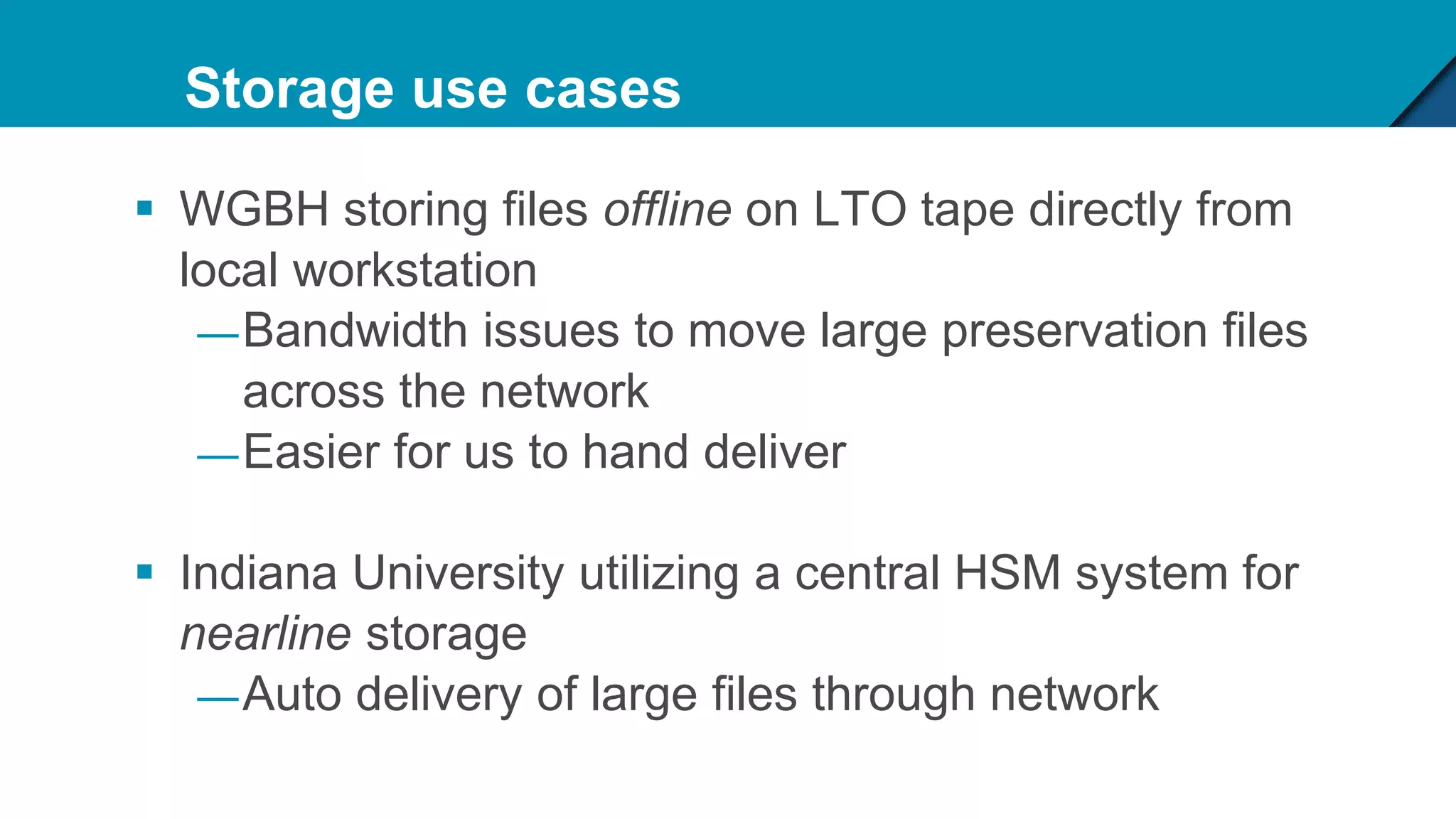 Storage use cases
 WGBH storing files offline on LTO tape directly from
local workstation
—Bandwidth issues to move large preservation files
across the network
—Easier for us to hand deliver
 Indiana University utilizing a central HSM system for
nearline storage
—Auto delivery of large files through network
 