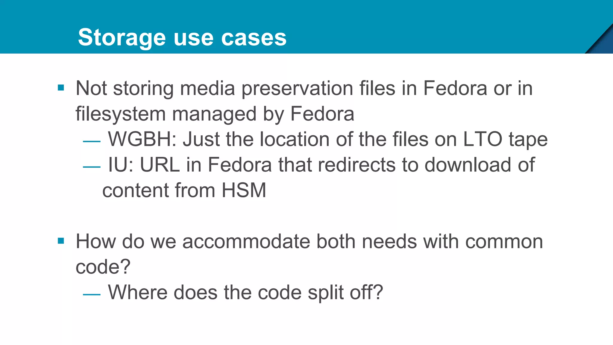 Storage use cases
 Not storing media preservation files in Fedora or in
filesystem managed by Fedora
— WGBH: Just the location of the files on LTO tape
— IU: URL in Fedora that redirects to download of
content from HSM
 How do we accommodate both needs with common
code?
— Where does the code split off?
 