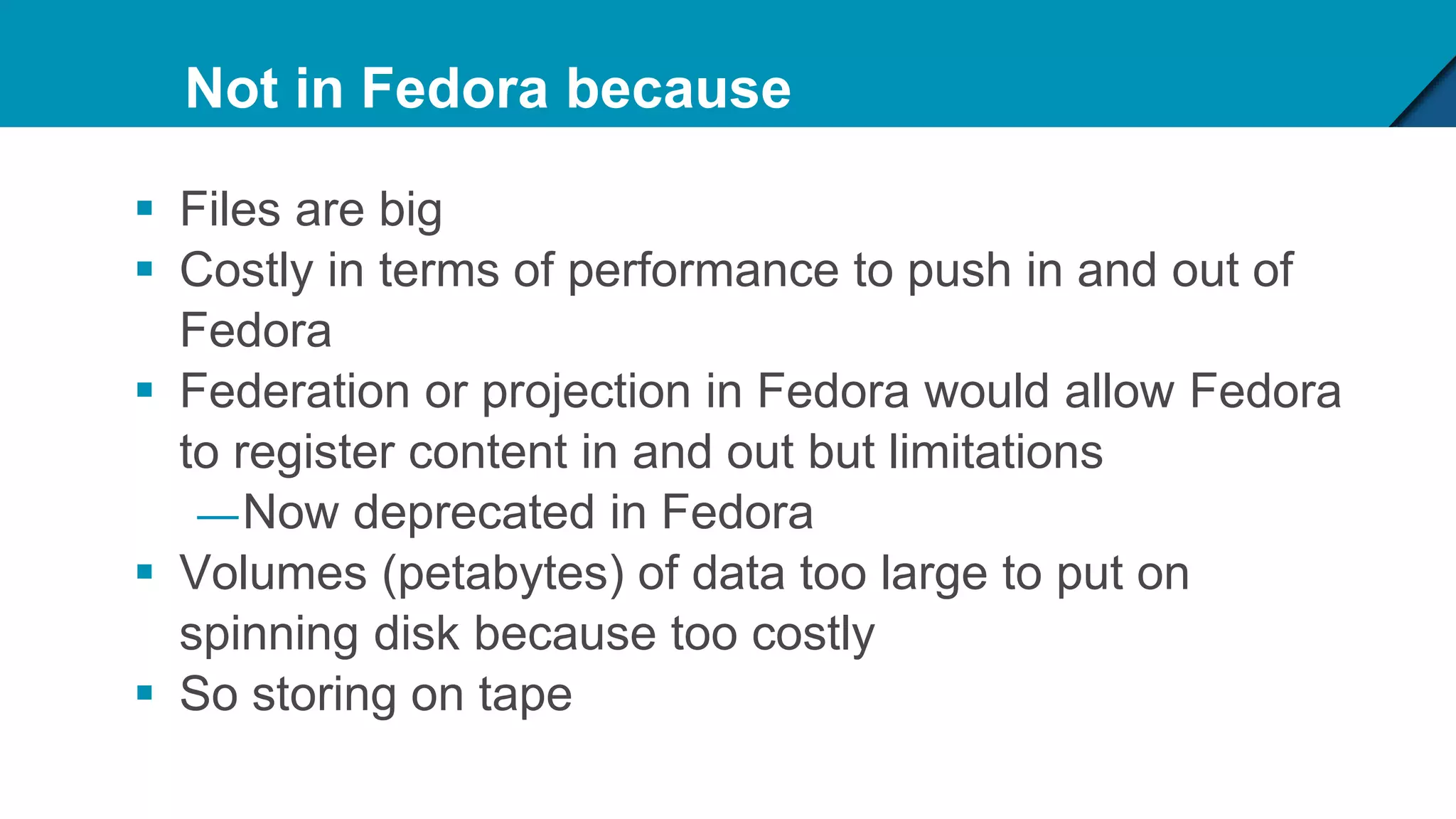Not in Fedora because
 Files are big
 Costly in terms of performance to push in and out of
Fedora
 Federation or projection in Fedora would allow Fedora
to register content in and out but limitations
—Now deprecated in Fedora
 Volumes (petabytes) of data too large to put on
spinning disk because too costly
 So storing on tape
 