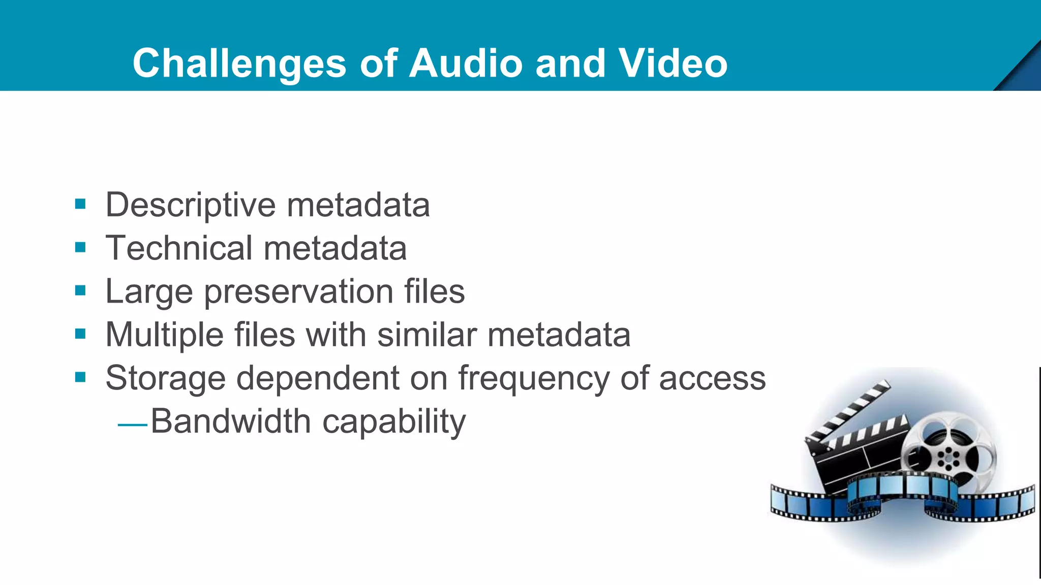 Challenges of Audio and Video
 Descriptive metadata
 Technical metadata
 Large preservation files
 Multiple files with similar metadata
 Storage dependent on frequency of access
—Bandwidth capability
 