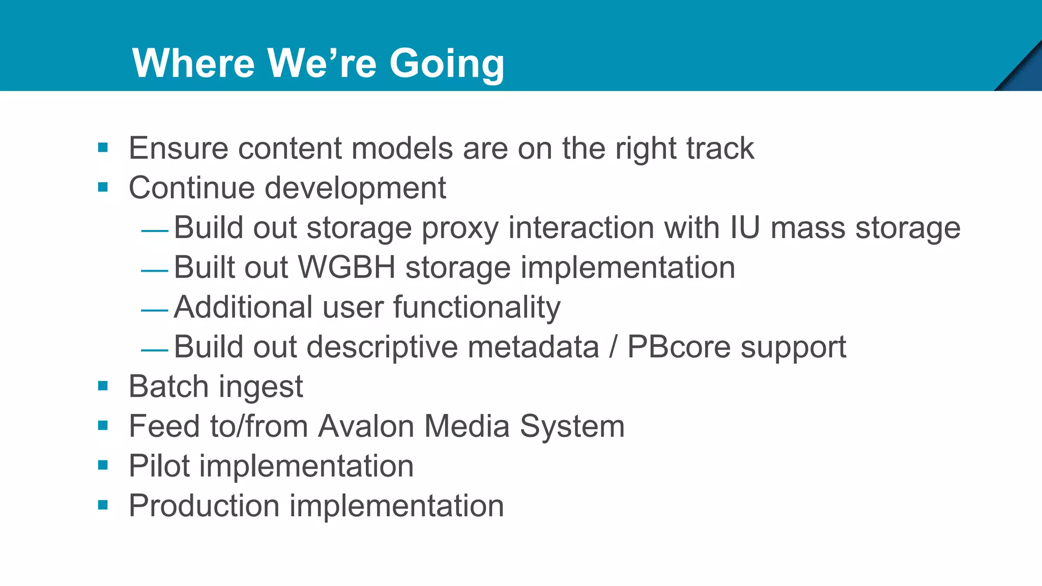 Where We’re Going
 Ensure content models are on the right track
 Continue development
— Build out storage proxy interaction with IU mass storage
— Built out WGBH storage implementation
— Additional user functionality
— Build out descriptive metadata / PBcore support
 Batch ingest
 Feed to/from Avalon Media System
 Pilot implementation
 Production implementation
 