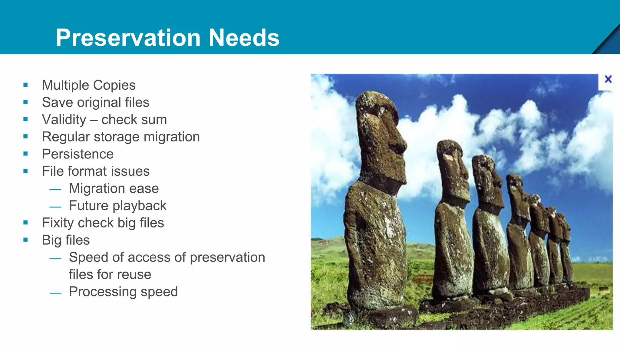 Preservation Needs
 Multiple Copies
 Save original files
 Validity – check sum
 Regular storage migration
 Persistence
 File format issues
— Migration ease
— Future playback
 Fixity check big files
 Big files
— Speed of access of preservation
files for reuse
— Processing speed
 