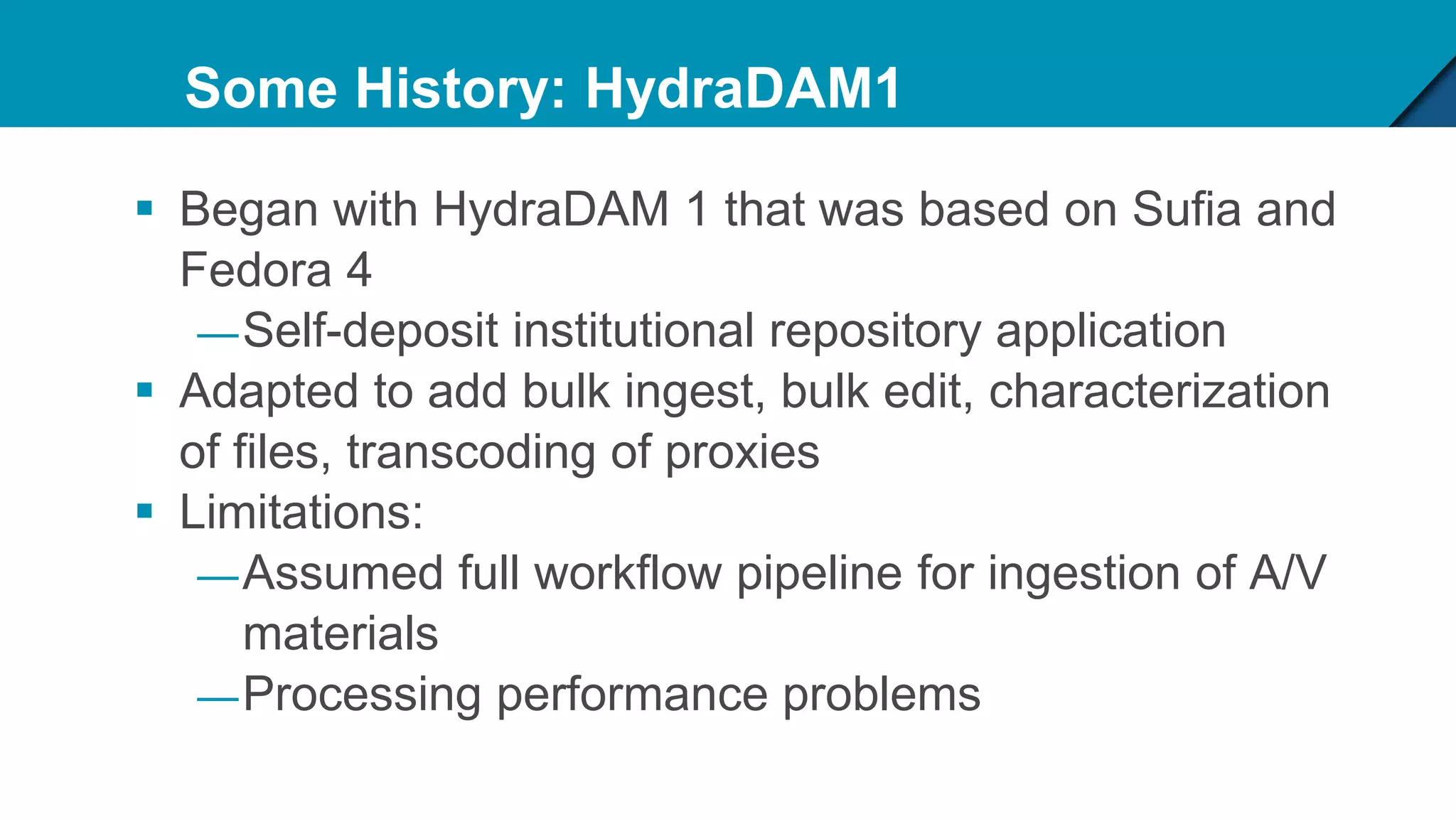 Some History: HydraDAM1
 Began with HydraDAM 1 that was based on Sufia and
Fedora 4
—Self-deposit institutional repository application
 Adapted to add bulk ingest, bulk edit, characterization
of files, transcoding of proxies
 Limitations:
—Assumed full workflow pipeline for ingestion of A/V
materials
—Processing performance problems
 