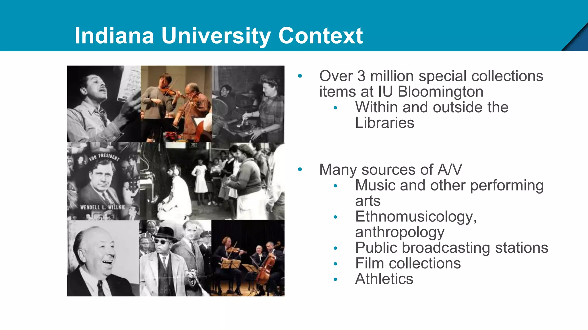 Indiana University Context
• Over 3 million special collections
items at IU Bloomington
• Within and outside the
Libraries
• Many sources of A/V
• Music and other performing
arts
• Ethnomusicology,
anthropology
• Public broadcasting stations
• Film collections
• Athletics
 