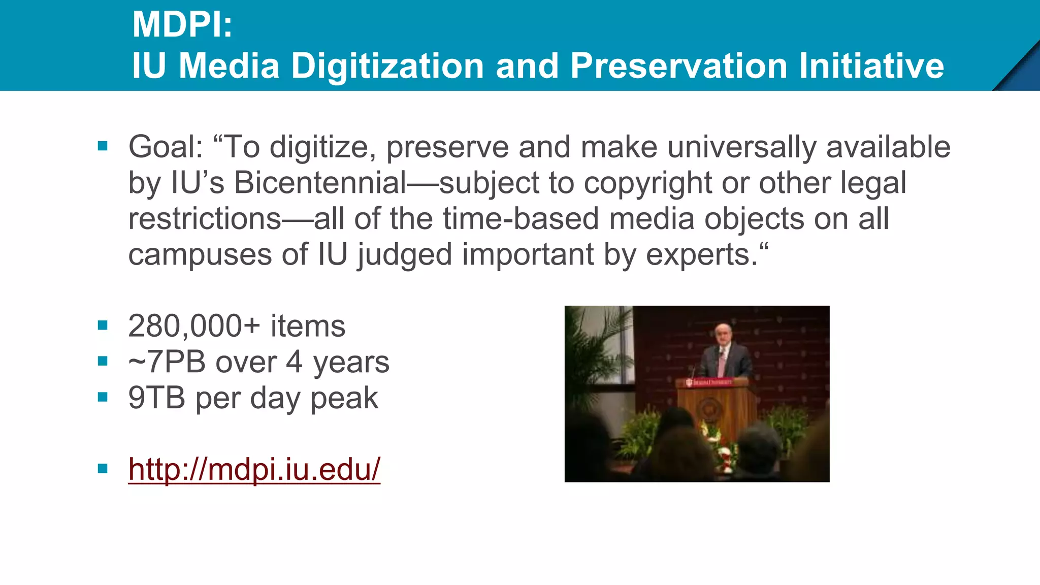 MDPI:
IU Media Digitization and Preservation Initiative
 Goal: “To digitize, preserve and make universally available
by IU’s Bicentennial—subject to copyright or other legal
restrictions—all of the time-based media objects on all
campuses of IU judged important by experts.“
 280,000+ items
 ~7PB over 4 years
 9TB per day peak
 http://mdpi.iu.edu/
 