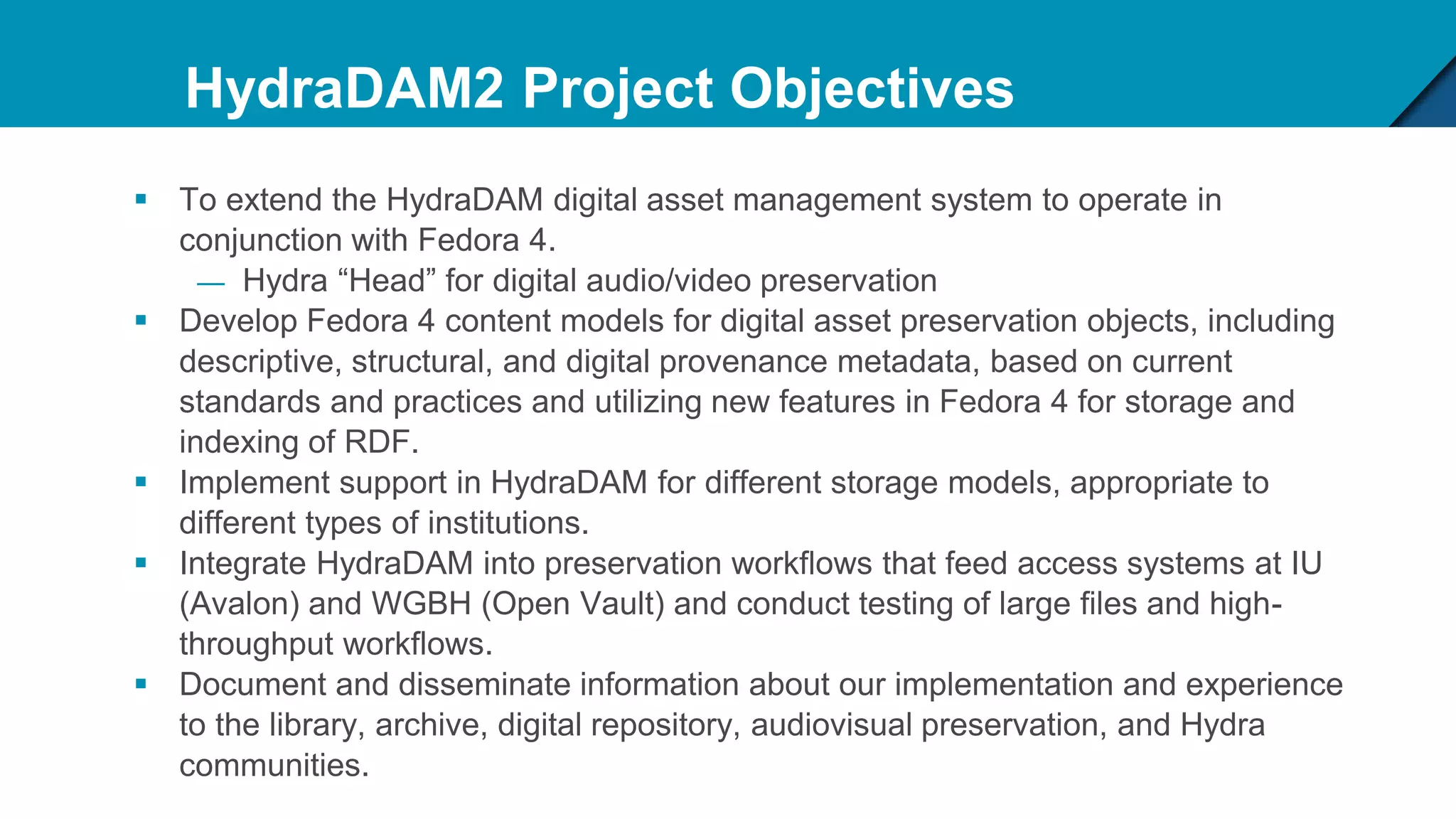 HydraDAM2 Project Objectives
 To extend the HydraDAM digital asset management system to operate in
conjunction with Fedora 4.
— Hydra “Head” for digital audio/video preservation
 Develop Fedora 4 content models for digital asset preservation objects, including
descriptive, structural, and digital provenance metadata, based on current
standards and practices and utilizing new features in Fedora 4 for storage and
indexing of RDF.
 Implement support in HydraDAM for different storage models, appropriate to
different types of institutions.
 Integrate HydraDAM into preservation workflows that feed access systems at IU
(Avalon) and WGBH (Open Vault) and conduct testing of large files and high-
throughput workflows.
 Document and disseminate information about our implementation and experience
to the library, archive, digital repository, audiovisual preservation, and Hydra
communities.
 