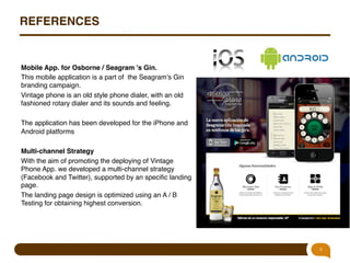 REFERENCES!

Mobile App. for Osborne / Seagram 's Gin.!
This mobile application is a part of the Seagram’s Gin
branding campaign."
Vintage phone is an old style phone dialer, with an old
fashioned rotary dialer and its sounds and feeling."
"
The application has been developed for the iPhone and
Android platforms"
"
Multi-channel Strategy!
With the aim of promoting the deploying of Vintage
Phone App. we developed a multi-channel strategy
(Facebook and Twitter), supported by an speciﬁc landing
page. "
The landing page design is optimized using an A / B
Testing for obtaining highest conversion."

9

 