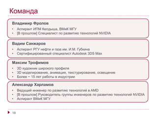 Команда 
Владимир Фролов 
• Аспирант ИПМ Келдыша, ВМиК МГУ 
• [В прошлом] Специалист по развитию технологий NVIDIA 
Вадим Санжаров 
• Аспирант РГУ нефти и газа им. И.М. Губкина 
• Сертифицированный специалист Autodesk 3DS Max 
Максим Трофимов 
• 3D художник широкого профиля 
• 3D моделирование, анимация, текстурирование, освещение 
• Более ~ 15 лет работы в индустрии 
Александр Харламов 
• Ведущий инженер по развитию технологий в AMD 
• [В прошлом] Руководитель группы инженеров по развитию технологий NVIDIA 
• Аспирант ВМиК МГУ 
18 
 