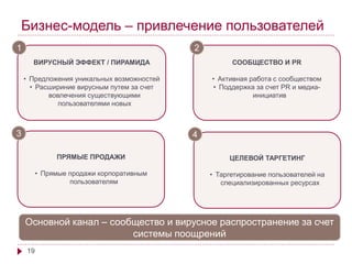 Бизнес-модель – привлечение пользователей 
1 2 
ВИРУСНЫЙ ЭФФЕКТ / ПИРАМИДА 
• Предложения уникальных возможностей 
• Расшириние вирусным путем за счет 
19 
вовлечения существующими 
пользователями новых 
СООБЩЕСТВО И PR 
• Активная работа с сообществом 
• Поддержка за счет PR и медиа- 
инициатив 
ПРЯМЫЕ ПРОДАЖИ 
• Прямые продажи корпоративным 
пользователям 
Основной канал – сообщество и вирусное распространение за счет 
cистемы поощрений 
3 
ЦЕЛЕВОЙ ТАРГЕТИНГ 
• Таргетирование пользователей на 
специализированных ресурсах 
4 
 