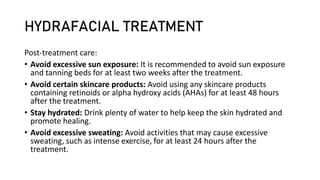 HYDRAFACIAL TREATMENT
Post-treatment care:
• Avoid excessive sun exposure: It is recommended to avoid sun exposure
and tanning beds for at least two weeks after the treatment.
• Avoid certain skincare products: Avoid using any skincare products
containing retinoids or alpha hydroxy acids (AHAs) for at least 48 hours
after the treatment.
• Stay hydrated: Drink plenty of water to help keep the skin hydrated and
promote healing.
• Avoid excessive sweating: Avoid activities that may cause excessive
sweating, such as intense exercise, for at least 24 hours after the
treatment.
 