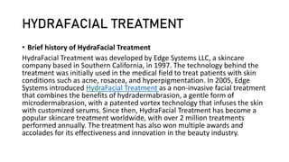 HYDRAFACIAL TREATMENT
• Brief history of HydraFacial Treatment
HydraFacial Treatment was developed by Edge Systems LLC, a skincare
company based in Southern California, in 1997. The technology behind the
treatment was initially used in the medical field to treat patients with skin
conditions such as acne, rosacea, and hyperpigmentation. In 2005, Edge
Systems introduced HydraFacial Treatment as a non-invasive facial treatment
that combines the benefits of hydradermabrasion, a gentle form of
microdermabrasion, with a patented vortex technology that infuses the skin
with customized serums. Since then, HydraFacial Treatment has become a
popular skincare treatment worldwide, with over 2 million treatments
performed annually. The treatment has also won multiple awards and
accolades for its effectiveness and innovation in the beauty industry.
 