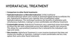 HYDRAFACIAL TREATMENT
• Comparison to other facial treatments
• Hydradermabrasion vs Microdermabrasion: Unlike traditional
microdermabrasion which uses crystals or diamond-tipped wands to exfoliate the
skin, HydraFacial Treatment uses a gentler form of exfoliation called
hydradermabrasion. This technique combines the benefits of exfoliation with
simultaneous hydration, making it a more comfortable and effective treatment.
• Customizable serums: HydraFacial Treatment uses a patented vortex technology
to infuse the skin with customized serums that address specific skin concerns.
This allows for a personalized treatment that is tailored to the individual's skin
type and needs.
• Non-invasive: HydraFacial Treatment is a non-invasive treatment that does not
involve any needles or injections, making it a more comfortable and less risky
option than some other facial treatments.
 