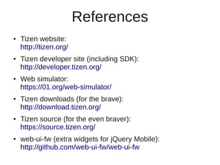 References
●   Tizen website:
    http://tizen.org/
●   Tizen developer site (including SDK):
    http://developer.tizen.org/
●   Web simulator:
    https://01.org/web-simulator/
●   Tizen downloads (for the brave):
    http://download.tizen.org/
●   Tizen source (for the even braver):
    https://source.tizen.org/
●   web-ui-fw (extra widgets for jQuery Mobile):
    http://github.com/web-ui-fw/web-ui-fw
 