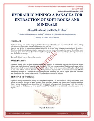 IJournals: International Journal of Software & Hardware Research in Engineering
ISSN-2347-4890
Volume 4 Issue 11 November, 2016
© 2016, IJournals All Rights Reserved www.ijournals.in Page 21
HYDRAULIC MINING: A PANACEA FOR
EXTRACTION OF SOFT ROCKS AND
MINERALS
Ahmed H. Ahmed1
and Radhe Krishna2
1
Lecturer in the Department of Geology 2
Professor in the Department of Mining Engineering
University of Zambia, School of Mines
ABSTRACT
Hydraulic Mining uses kinetic energy of fluid (mostly water) to break the rock and mineral. In this method cutting
rate is directly proportional to both water pressure and flow rate.
This can also be used for transporting rock and mineral in the form of slurry from the extraction face of the surface.
This is particularly finding its application in exploiting precious stones where explosives are not favored due to its
damaging effect in the stones. Hydraulic mining by enlarge productive, economic and safer. The paper describes
this developing technology.
Keywords: Kinetic energy, Slurry, Hydromonitor
INTRODUCTION
Hydraulic mining which includes breaking of rocks and minerals, is transporting from the working face to the pit
bottom and finally hosting of material in the form slurry. This uses kinetic energy of fluid (generally water unless
the mineral is likely to react with it) for breaking and to form slurry for its transportation. Although it is back dated
to 125 years (1891), however, the first commercial publication began in 1957 in Utah and Colorado (USA) for
transporting gelsonite to a distance of 116km through a pipe. Following this, ores of copper, gold, iron, limestone
and phosphorate. The longest to date pipe is 435km for transporting coal in Arizona.
PRINCIPLE OF WORKING
Hydraulic mining utilizes kinetic energy of water jet breaking rock. The effectiveness of cutting rate depends upon
nozzle of water jet, flow rate of water, pressure force and power (Fowless etal, 1968). Other important operating
factors are the distance of water jet and the rock on which it is being applied, the rectangle which the water jet
stream impacts on the face and jet travel rate (Jeremia,1979). The effects of several nozzle parameters are shown in
Figure 1
Figure 1. Hydromnitor
 