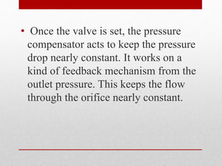 • Once the valve is set, the pressure
compensator acts to keep the pressure
drop nearly constant. It works on a
kind of feedback mechanism from the
outlet pressure. This keeps the flow
through the orifice nearly constant.
 