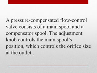 A pressure-compensated flow-control
valve consists of a main spool and a
compensator spool. The adjustment
knob controls the main spool’s
position, which controls the orifice size
at the outlet..
 