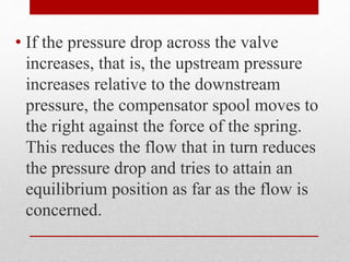 • If the pressure drop across the valve
increases, that is, the upstream pressure
increases relative to the downstream
pressure, the compensator spool moves to
the right against the force of the spring.
This reduces the flow that in turn reduces
the pressure drop and tries to attain an
equilibrium position as far as the flow is
concerned.
 