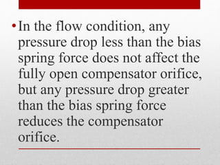•In the flow condition, any
pressure drop less than the bias
spring force does not affect the
fully open compensator orifice,
but any pressure drop greater
than the bias spring force
reduces the compensator
orifice.
 
