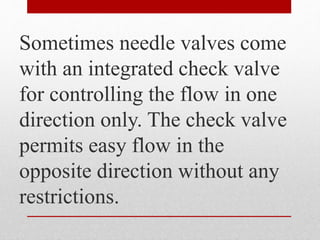 Sometimes needle valves come
with an integrated check valve
for controlling the flow in one
direction only. The check valve
permits easy flow in the
opposite direction without any
restrictions.
 