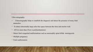 Ultra sonography:
• Ultrasonography helps to establish the diagnosis and detect the presence of many fetal
anamolies
• To detect abnormally large echo-free space between the fetus and uterine wall.
• AFI (is more than 25cm is polyhydramnios)
• Detect fetal congenital malformations such as anencephly spina bifida meningocele
• Multiple pregnancy
• Fetal malformation
 