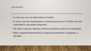 MANAGEMENT
• In mild cases rest and mild sedation is helpful.
• In severe cases the hospitalization is required and removal of fluid it may feel
comfortable to the mother temporarily.
• The fetus is matured, induction of labour and delivery may be recommended.
• Major congenital abnormalities are diagnosed termination of pregnancy is
advisable.
 