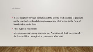 LATE PREGNANCY
• Close adaption between the fetus and the uterine wall can lead to pressure
on the umblical cord and obstruction cord and obstruction to the flow of
blood and from the fetus
• Fetal hypoxia may result
• Meconium passed into an amniotic sac. Aspiration of thick meconium by
the fetus will lead to aspiration pneumonia after birth.
 