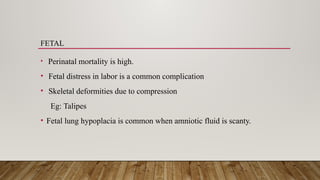 FETAL
• Perinatal mortality is high.
• Fetal distress in labor is a common complication
• Skeletal deformities due to compression
Eg: Talipes
• Fetal lung hypoplacia is common when amniotic fluid is scanty.
 