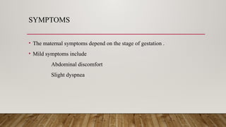 SYMPTOMS
• The maternal symptoms depend on the stage of gestation .
• Mild symptoms include
Abdominal discomfort
Slight dyspnea
 