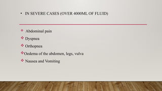 • IN SEVERE CASES (OVER 4000ML OF FLUID)
 Abdominal pain
 Dyspnea
 Orthopnea
Oedema of the abdomen, legs, vulva
 Nausea and Vomiting
 