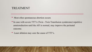 TREATMENT
 Most often spontaneous abortion occurs
 In case with severe TTT’s (Twin - Twin Transfusion synderome) repetitive
amnioreduction until the AFI is normal, may improve the perinatal
outcome.
 Laser ablation may cure the cause of TTT’s.
 