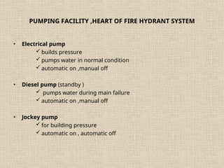 PUMPING FACILITY ,HEART OF FIRE HYDRANT SYSTEM
• Electrical pump
 builds pressure
 pumps water in normal condition
 automatic on ,manual off
• Diesel pump (standby )
 pumps water during main failure
 automatic on ,manual off
• Jockey pump
 for building pressure
 automatic on , automatic off
 