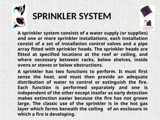 A sprinkler system consists of a water supply (or supplies)
and one or more sprinkler installations, each installation
consist of a set of installation control valves and a pipe
array fitted with sprinkler heads. The sprinkler heads are
fitted at specified locations at the roof or ceiling, and
where necessary between racks, below shelves, inside
ovens or stoves or below obstructions.
A sprinkler has two functions to perform. It must first
sense the heat, and must then provide an adequate
distribution of water to control or extinguish the fire.
Each function is performed separately and one is
independent of the other except insofar as early detection
makes extinction easier because the fire has not grown
large. The classic use of the sprinkler is in the hot gas
layer which forms beneath the ceiling of an enclosure in
which a fire is developing.
SPRINKLER SYSTEM
 