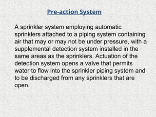 A sprinkler system employing automatic
sprinklers attached to a piping system containing
air that may or may not be under pressure, with a
supplemental detection system installed in the
same areas as the sprinklers. Actuation of the
detection system opens a valve that permits
water to flow into the sprinkler piping system and
to be discharged from any sprinklers that are
open.
Pre-action System
 
