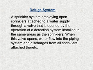A sprinkler system employing open
sprinklers attached to a water supply
through a valve that is opened by the
operation of a detection system installed in
the same areas as the sprinklers. When
this valve opens, water flow into the piping
system and discharges from all sprinklers
attached thereto.
Deluge System.
 