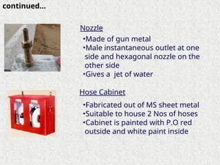 •Made of gun metal
•Male instantaneous outlet at one
side and hexagonal nozzle on the
other side
•Gives a jet of water
•Fabricated out of MS sheet metal
•Suitable to house 2 Nos of hoses
•Cabinet is painted with P.O red
outside and white paint inside
Nozzle
Hose Cabinet
continued…
 