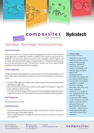 Hydratech

Hydratech - Technology Consulting Services
Business Situation

The presence of the company in diﬀerent geographic locations with diﬀerent             Client Proﬁle
languages was a challenge since this needed to be represented well on the
website. The corporate website needed to be readable in both English and               Hydratech is one of the
                                                                                       leading manufacturers of
Chinese. The client also had a bunch of speciﬁcations on how the website was to
                                                                                       wind and ﬂuid energy
be branded and positioned. The website's expansive three-layered web
                                                                                       products. Hydratech
architecture was also required to be managed.
                                                                                       Industries has seven
                                                                                       locations worldwide and
Solution Approach
                                                                                       employs approximately
                                                                                       600 people.
Compassites went about gathering requirements from the stakeholders on the
                                                                                       Headquartered in
client side, before embarking on solutions. Some of the key aspects of this project
                                                                                       Denmark, they design and
were.
                                                                                       manufacture wind power
                                                                                       components and hydraulic
 A Content Management System was used instead of the traditional website              cylinders in multiple
  development approach.                                                                locations including
 Microsoft SharePoint2010 was used as a web application platform to get the           Denmark, USA, China and
  entire website up and running.                                                       India. Hydratech
 The User Interface designs were kept in mind to develop a bilingual website          Industries, is a merger of
  (English & Chinese), which had all the relevant data updated in both languages.      two companies Hydra Tech
                                                                                       and AVN Energy. The
Technology Used                                                                        merger gave the impetus
                                                                                       to the company to position
Microsoft SharePoint 2010                                                              itself as one brand with a
                                                                                       global presence, as it
Beneﬁts & Results                                                                      operated from diﬀerent
                                                                                       countries. They aimed at
 The company website was hosted using SharePoint2010, which upheld the                achieving this through a
  brand message it intended to deliver.                                                well orchestrated online
 The revamped website included all the functionalities and features that the          presence.
  client speciﬁed.




You can read more            Reach out to us at     Via email
about Compassites at         +91 - 80- 4203 2572    info@compassitesinc.com
www.compassitesinc.com       +91 - 80- 6500 2371
 