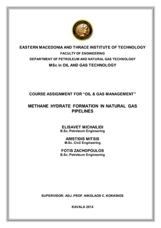 EASTERN MACEDONIA AND THRACE INSTITUTE OF TECHNOLOGY
FACULTY OF ENGINEERING
DEPARTMENT OF PETROLEUM AND NATURAL GAS TECHNOLOGY
MSc in OIL AND GAS TECHNOLOGY
COURSE ASSIGNMENT FOR “OIL & GAS MANAGEMENT”
METHANE HYDRATE FORMATION IN NATURAL GAS
PIPELINES
ELISAVET MICHAILIDI
B.Sc. Petroleum Engineering
ARISTIDIS MITSIS
M.Sc. Civil Engineering
FOTIS ZACHOPOULOS
B.Sc. Petroleum Engineering
SUPERVISOR: ADJ. PROF. NIKOLAOS C. KOKKINOS
KAVALA 2014
 