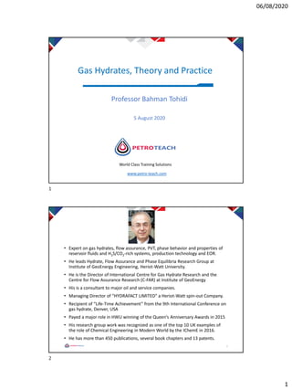 06/08/2020
1
Gas Hydrates, Theory and Practice
Professor Bahman Tohidi
5 August 2020
World Class Training Solutions
www.petro-teach.com
• Expert on gas hydrates, flow assurance, PVT, phase behavior and properties of
reservoir fluids and H2S/CO2-rich systems, production technology and EOR.
• He leads Hydrate, Flow Assurance and Phase Equilibria Research Group at
Institute of GeoEnergy Engineering, Heriot-Watt University.
• He is the Director of International Centre for Gas Hydrate Research and the
Centre for Flow Assurance Research (C-FAR) at Institute of GeoEnergy
• His is a consultant to major oil and service companies.
• Managing Director of “HYDRAFACT LIMITED” a Heriot-Watt spin-out Company.
• Recipient of “Life-Time Achievement” from the 9th International Conference on
gas hydrate, Denver, USA
• Payed a major role in HWU winning of the Queen’s Anniversary Awards in 2015
• His research group work was recognized as one of the top 10 UK examples of
the role of Chemical Engineering in Modern World by the IChemE in 2016.
• He has more than 450 publications, several book chapters and 13 patents.
2
1
2
 