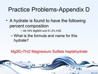 Practice Problems-Appendix D
• A hydrate is found to have the following
percent composition
– 48.18% MgS04 and 51.2% H20
– What is the formula and name for this
hydrate?
MgS04•7H20 Magnesium Sulfate heptahydrate
 