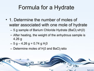 Formula for a Hydrate
• 1. Determine the number of moles of
water associated with one mole of hydrate
– 5 g sample of Barium Chloride Hydrate (BaCl2•xH20)
– After heating, the weight of the anhydrous sample is
4.26 g
– 5 g – 4.26 g = 0.74 g H20
– Determine moles of H20 and BaCl2 ratio
 