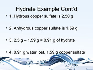 Hydrate Example Cont’d
• 1. Hydrous copper sulfate is 2.50 g
• 2. Anhydrous copper sulfate is 1.59 g
• 3. 2.5 g – 1.59 g = 0.91 g of hydrate
• 4. 0.91 g water lost, 1.59 g copper sulfate
 