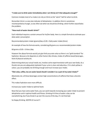“I make sure to drink water immediately when I am thirsty isn’t that adequate enough?”

Common mistake most of us make is to rely on thirst as the” alarm” bell for when to drink.

Remember thirst is a very late indicator of dehydration. In addition thirst is sometimes
misinterpreted as hunger, so we often eat when we should be drinking- which further exacerbates
the problem.

“How much of water should I drink?”

Each individual requires a certain amount for his/her body. Here is a simple formula to estimate your
daily water consumption

Recommended protein intake (grams)/day x 0.05 = Daily water intake (litres)

An example of how the formula works, considering 60 grams as a recommended protein intake.

60 grams x 0.05 = 3 litres /day

However the above formula would just give fairly accurate value as there is no “gold standard “for
hydration. Because a lot depends on other factors like climate, intake of caffeine based beverages,
level of physical activity etc.

Determining what your actual needs are, involves some experimentation with your own body .As a
thumb rule you are adequately hydrated if your urine is clear and odourless. If it is dark yellow in
colour, you are probably not drinking enough and must increase your intake.

“Diet colas, coffee, tea are water based should I consider it as a part of my water intake?”

Absolutely not, all these beverages contain high concentrations of caffeine that have a diuretic
effect.

This makes hydration even more difficult.

Increase your water intake to optimal levels

Now that you have some water facts, you can work towards increasing your water intake to prevent
dehydration and in optimal health and fitness. Drinking 4-6 litres of water a day can be
overwhelming, but if you break it up over the course of the day, it’s not that bad.

So Happy Drinking .WATER of course!!!
 