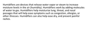 Humidifiers are devices that release water vapor or steam to increase
moisture levels in the air (humidity). Humidifiers work by adding molecules
of water to gas. Humidifiers help moisturize lung, throat, and nasal
passages that will help ease symptoms such as congestion, allergies, or
other illnesses. Humidifiers can also help ease dry, and prevent painful
rashes.
 