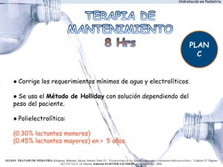 Hidratación en Pediatría
● Corrige los requerimientos mínimos de agua y electrolíticos.
● Se usa el Método de Holliday con solución dependiendo del
peso del paciente.
● Polielectrolítica:
(0.30% lactantes menores)
(0.45% lactantes mayores) en > 5 años.
PLAN
C
NELSON TRATADO DE PEDIATRÍA. Kliegman, Behrman, Jenson, Stanton. Parte VI: “Fisiopatología de los líquidos corporales y tratamiento hidroelectrolítico.” Capítulo 52. Páginas:
267-319. Vol. I, 18. Edición. Editorial ELSEVIER SAUNDERS. Washington D.C. 2008.
 