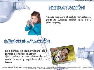 Proceso mediante el cual se restablece el
grado de humedad normal de la piel u
otros tejidos.
Es la perdida de líquido y soluto, sin la
pérdida del tejido de sostén.
Que conlleva a una alteración del
medio interno y equilibrio ácido -
básico.
NELSON TRATADO DE PEDIATRÍA. Kliegman, Behrman, Jenson, Stanton. Parte VI: “Fisiopatología de los líquidos corporales y tratamiento hidroelectrolítico.” Capítulo 52. Páginas:
267-319. Vol. I, 18. Edición. Editorial ELSEVIER SAUNDERS. Washington D.C. 2008.
Hidratación en Pediatría
 