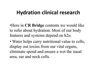 Hydration clinical research
•Here in CR Bridge contents we would like
to refer about hydration. Most of our body
features and systems depend on h2o.
• Water helps carry nutritional value to cells,
display out toxins from our vital organs,
eliminate spend and ensure a wet the nasal
area, ear and neck cells.
 