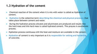 1.3 Hydration of the cement
 Chemical reaction of the cement when it is mix with water is called as Hydration of
cement.
...