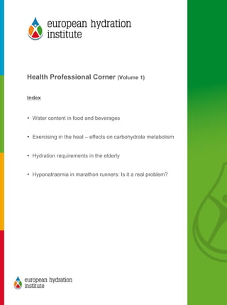  
	
  
	
  
Health Professional Corner (Volume 1)
Index
• Water content in food and beverages
• Exercising in the heat – effects on carbohydrate metabolism
• Hydration requirements in the elderly
• Hyponatraemia in marathon runners: Is it a real problem?
	
  
 